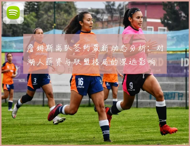 詹姆斯离队签约最新动态分析：对湖人薪资与联盟格局的深远影响