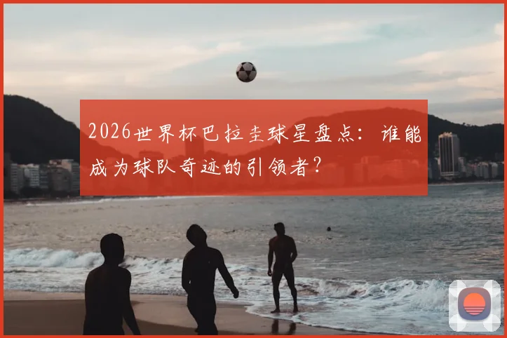 2026世界杯巴拉圭球星盘点：谁能成为球队奇迹的引领者？