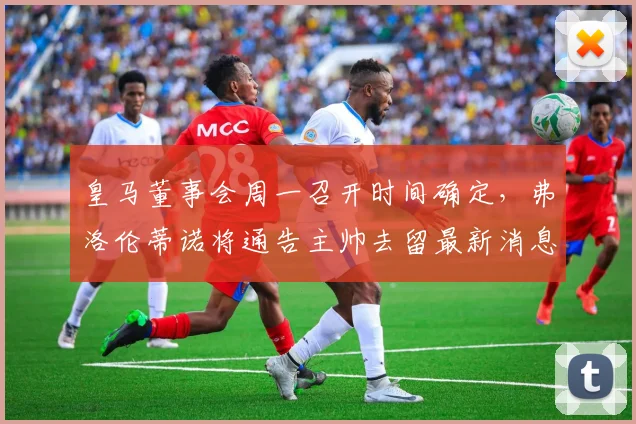 皇马董事会周一召开时间确定，弗洛伦蒂诺将通告主帅去留最新消息与决议内容