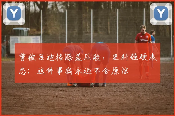 曾被吕迪格膝盖压脸，里科强硬表态：这件事我永远不会原谅