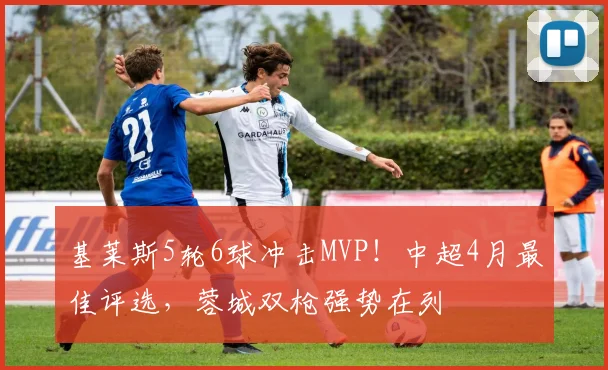 基莱斯5轮6球冲击MVP!中超4月最佳评选,蓉城双枪强势在列