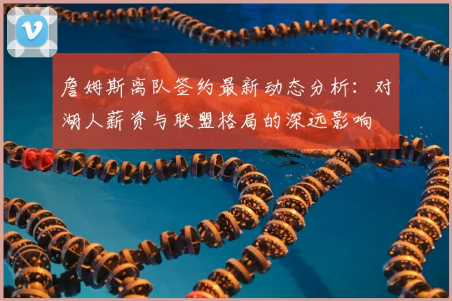詹姆斯离队签约最新动态分析：对湖人薪资与联盟格局的深远影响