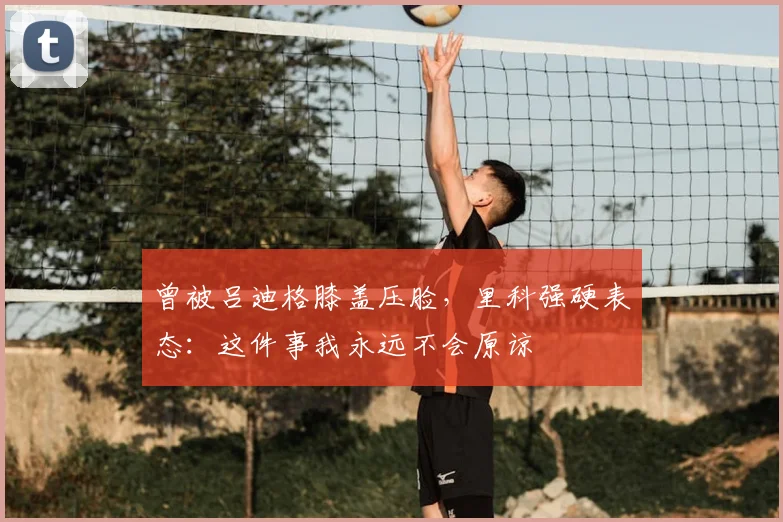 曾被吕迪格膝盖压脸，里科强硬表态：这件事我永远不会原谅