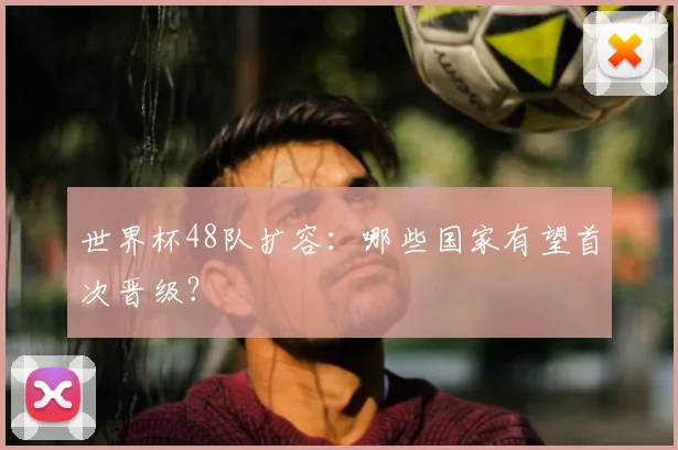 世界杯48队扩容：哪些国家有望首次晋级？